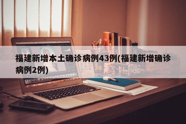 福建新增本土确诊病例43例(福建新增确诊病例2例)