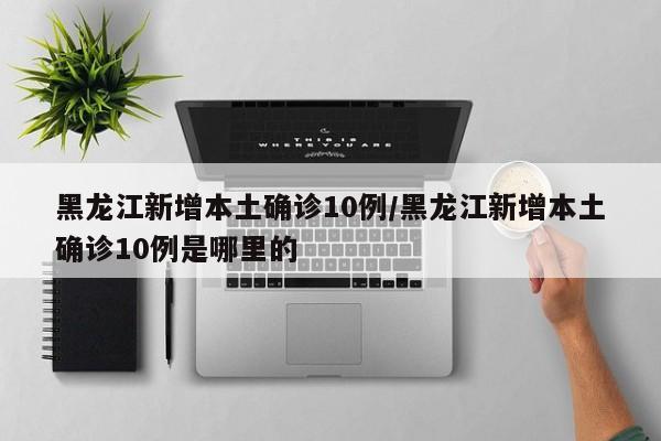 黑龙江新增本土确诊10例/黑龙江新增本土确诊10例是哪里的