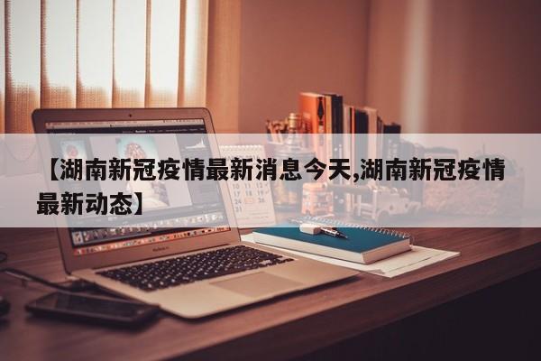 【湖南新冠疫情最新消息今天,湖南新冠疫情最新动态】