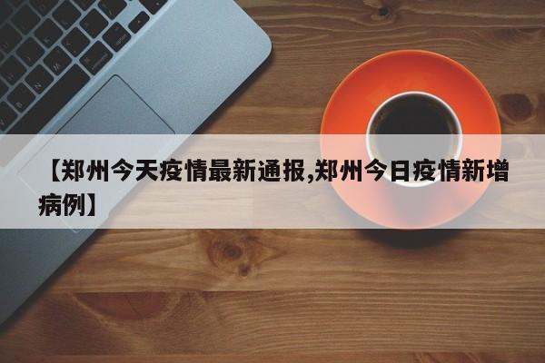 【郑州今天疫情最新通报,郑州今日疫情新增病例】