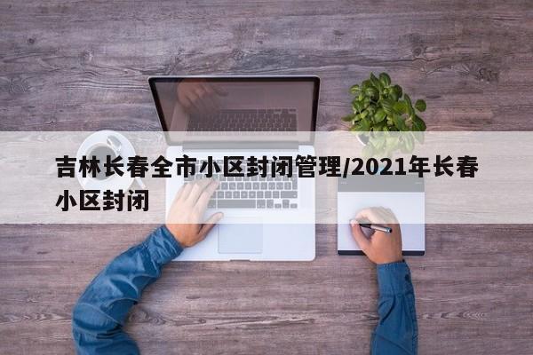 吉林长春全市小区封闭管理/2021年长春小区封闭