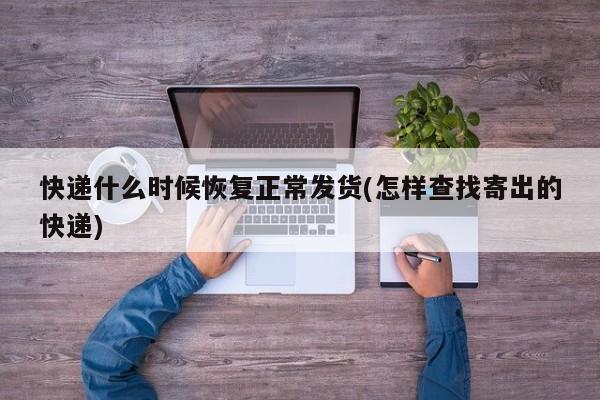 快递什么时候恢复正常发货(怎样查找寄出的快递)