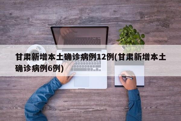 甘肃新增本土确诊病例12例(甘肃新增本土确诊病例6例)