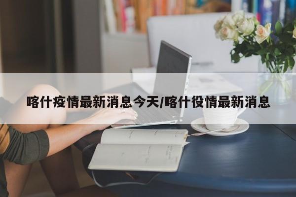 喀什疫情最新消息今天/喀什役情最新消息