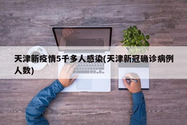 天津新疫情5千多人感染(天津新冠确诊病例人数)