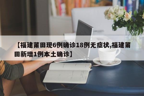 【福建莆田现6例确诊18例无症状,福建莆田新增1例本土确诊】
