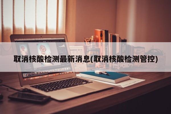 取消核酸检测最新消息(取消核酸检测管控)