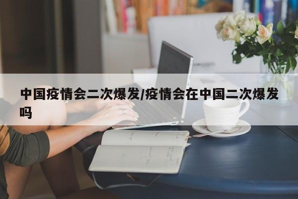 中国疫情会二次爆发/疫情会在中国二次爆发吗