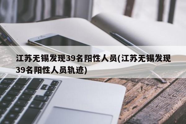 江苏无锡发现39名阳性人员(江苏无锡发现39名阳性人员轨迹)