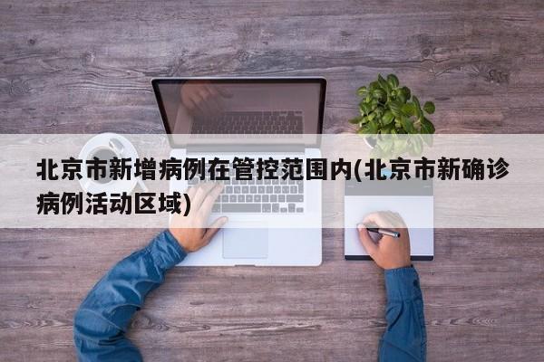 北京市新增病例在管控范围内(北京市新确诊病例活动区域)