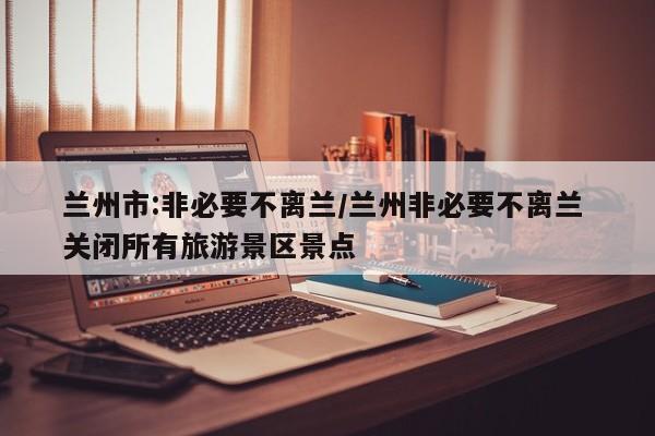 兰州市:非必要不离兰/兰州非必要不离兰 关闭所有旅游景区景点