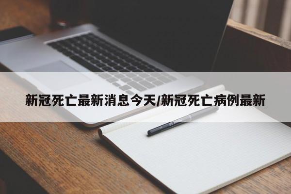 新冠死亡最新消息今天/新冠死亡病例最新