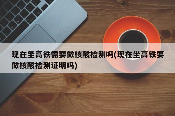 现在坐高铁需要做核酸检测吗(现在坐高铁要做核酸检测证明吗)