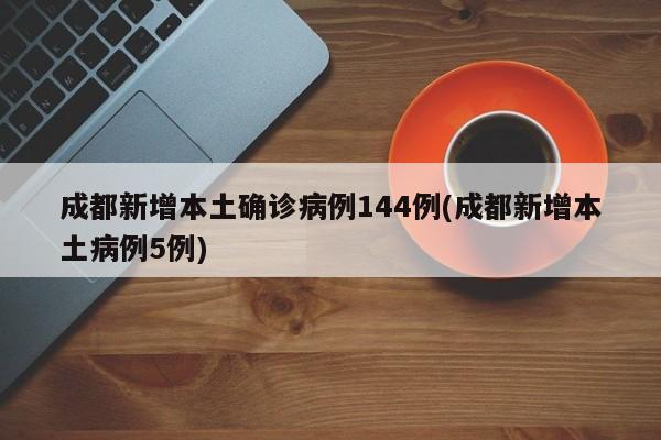 成都新增本土确诊病例144例(成都新增本土病例5例)