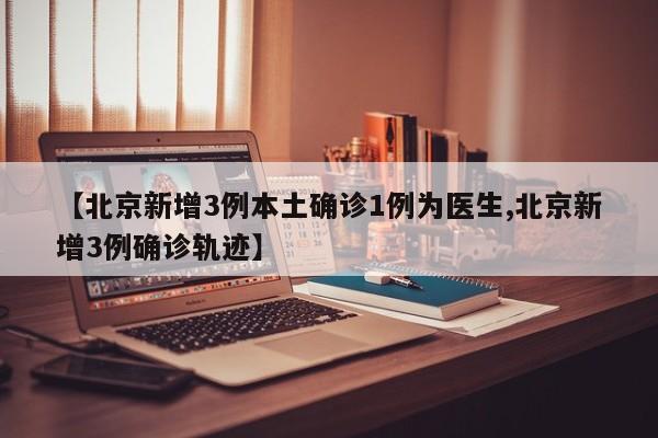 【北京新增3例本土确诊1例为医生,北京新增3例确诊轨迹】
