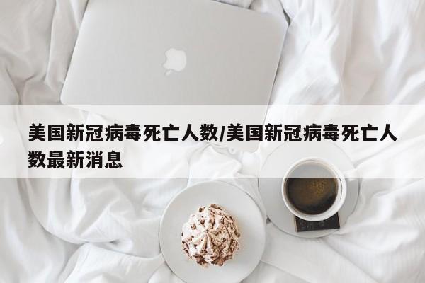 美国新冠病毒死亡人数/美国新冠病毒死亡人数最新消息