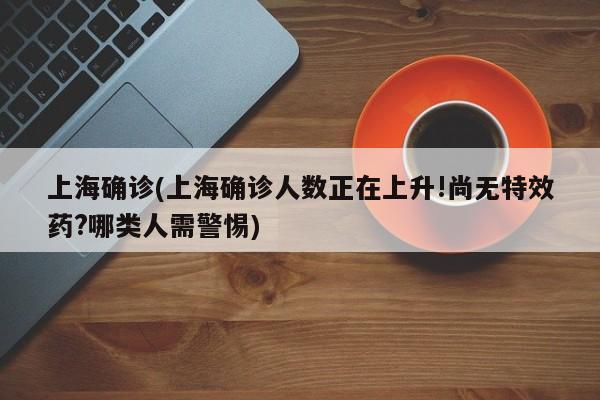 上海确诊(上海确诊人数正在上升!尚无特效药?哪类人需警惕)