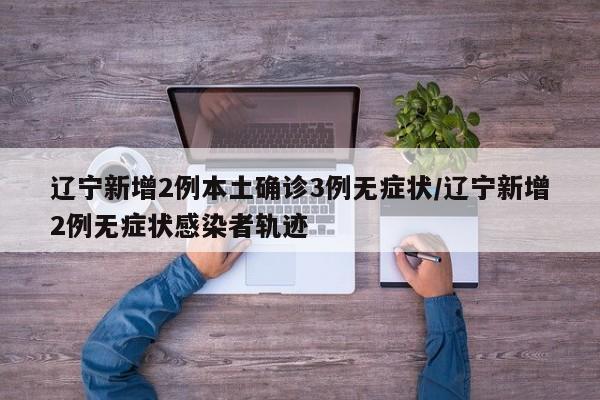 辽宁新增2例本土确诊3例无症状/辽宁新增2例无症状感染者轨迹
