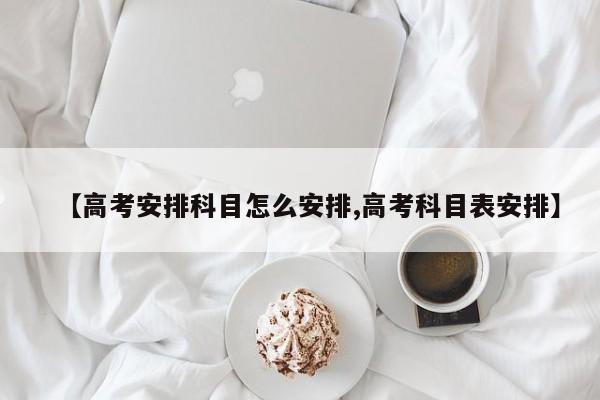 【高考安排科目怎么安排,高考科目表安排】