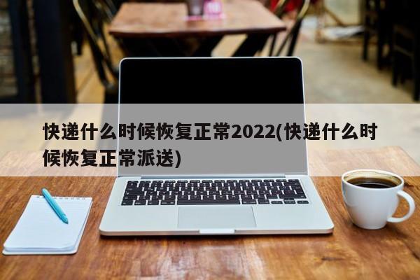 快递什么时候恢复正常2022(快递什么时候恢复正常派送)