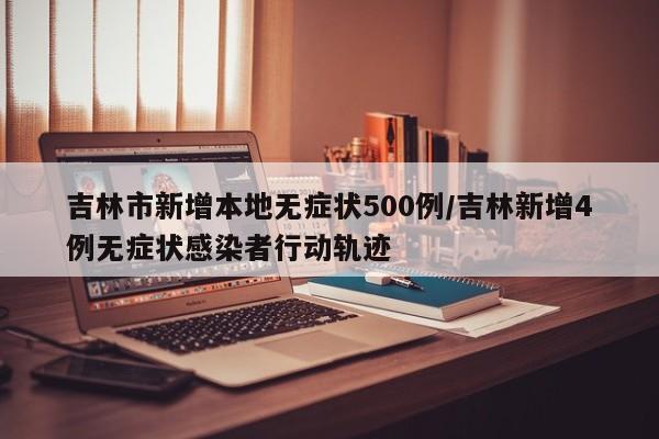 吉林市新增本地无症状500例/吉林新增4例无症状感染者行动轨迹