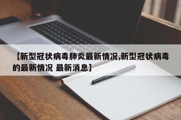 【新型冠状病毒肺炎最新情况,新型冠状病毒的最新情况 最新消息】