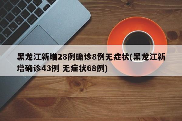 黑龙江新增28例确诊8例无症状(黑龙江新增确诊43例 无症状68例)