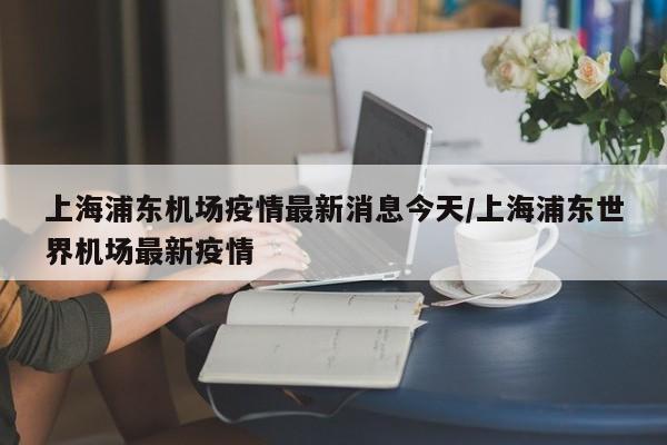 上海浦东机场疫情最新消息今天/上海浦东世界机场最新疫情