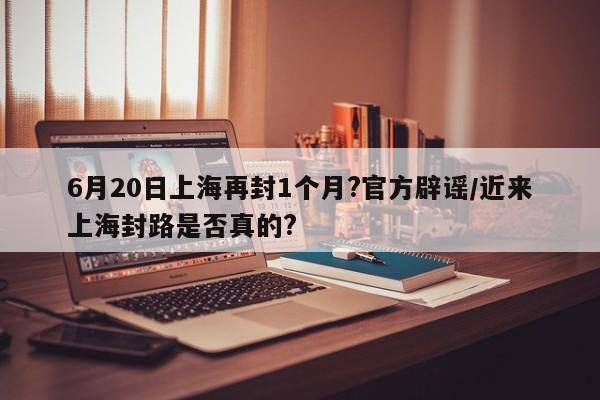 6月20日上海再封1个月?官方辟谣/近来上海封路是否真的?