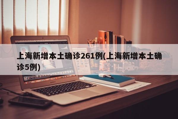 上海新增本土确诊261例(上海新增本土确诊5例)