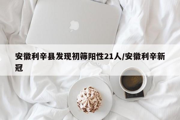 安徽利辛县发现初筛阳性21人/安徽利辛新冠