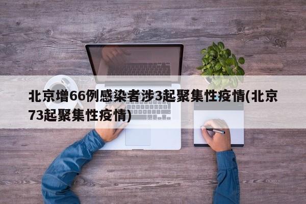 北京增66例感染者涉3起聚集性疫情(北京73起聚集性疫情)