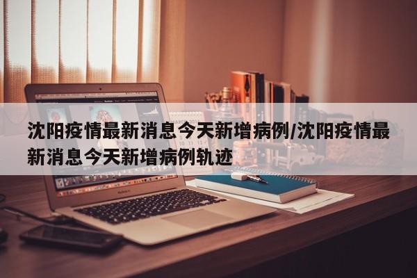 沈阳疫情最新消息今天新增病例/沈阳疫情最新消息今天新增病例轨迹
