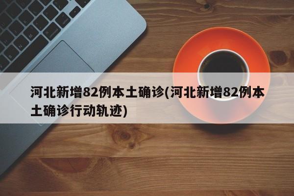 河北新增82例本土确诊(河北新增82例本土确诊行动轨迹)
