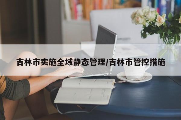 吉林市实施全域静态管理/吉林市管控措施