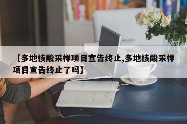 【多地核酸采样项目宣告终止,多地核酸采样项目宣告终止了吗】