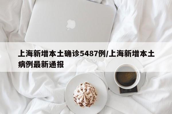 上海新增本土确诊5487例/上海新增本土病例最新通报