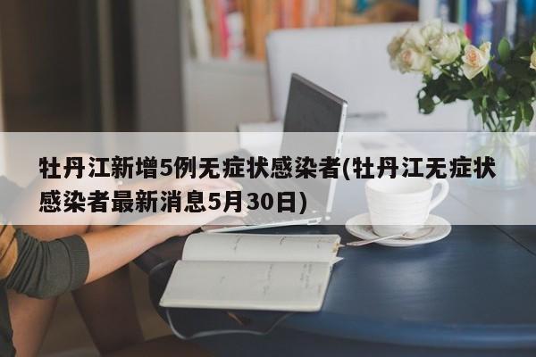 牡丹江新增5例无症状感染者(牡丹江无症状感染者最新消息5月30日)