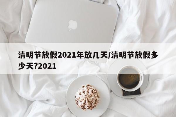 清明节放假2021年放几天/清明节放假多少天?2021