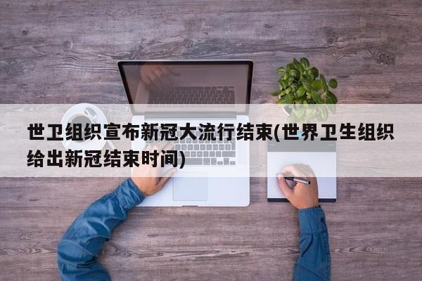 世卫组织宣布新冠大流行结束(世界卫生组织给出新冠结束时间)