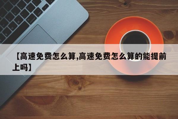 【高速免费怎么算,高速免费怎么算的能提前上吗】