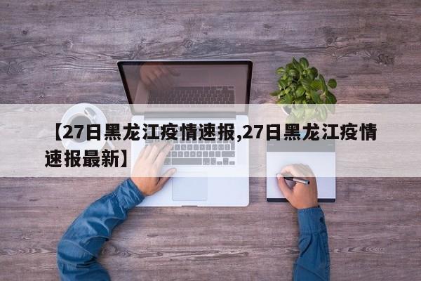 【27日黑龙江疫情速报,27日黑龙江疫情速报最新】