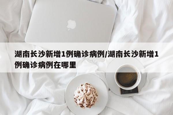 湖南长沙新增1例确诊病例/湖南长沙新增1例确诊病例在哪里