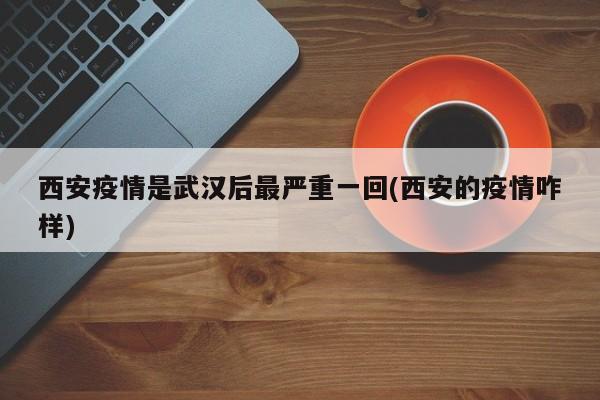 西安疫情是武汉后最严重一回(西安的疫情咋样)