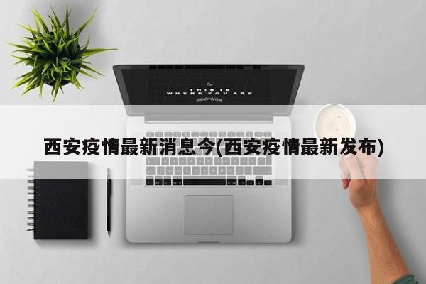 西安疫情最新消息今(西安疫情最新发布)