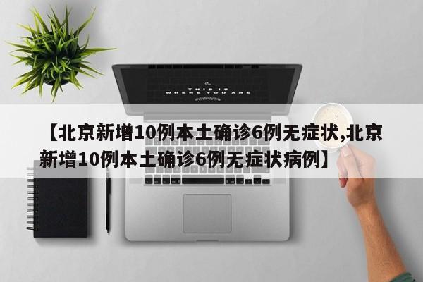 【北京新增10例本土确诊6例无症状,北京新增10例本土确诊6例无症状病例】