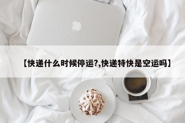 【快递什么时候停运?,快递特快是空运吗】