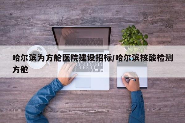 哈尔滨为方舱医院建设招标/哈尔滨核酸检测方舱