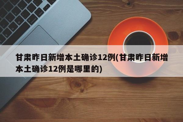 甘肃昨日新增本土确诊12例(甘肃昨日新增本土确诊12例是哪里的)