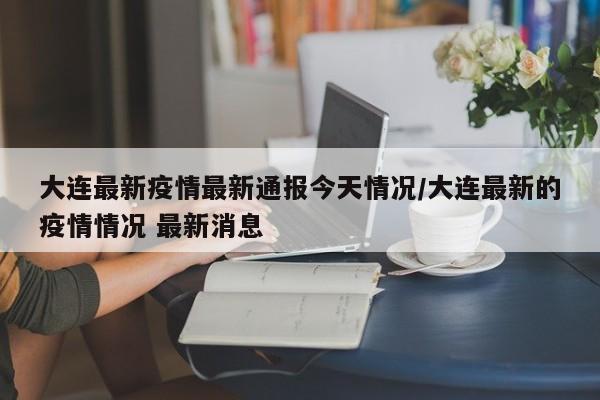 大连最新疫情最新通报今天情况/大连最新的疫情情况 最新消息